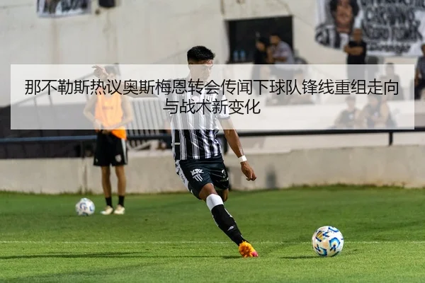 那不勒斯热议奥斯梅恩转会传闻下球队锋线重组走向与战术新变化