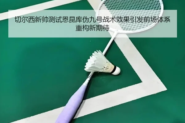 切尔西新帅测试恩昆库伪九号战术效果引发前场体系重构新期待