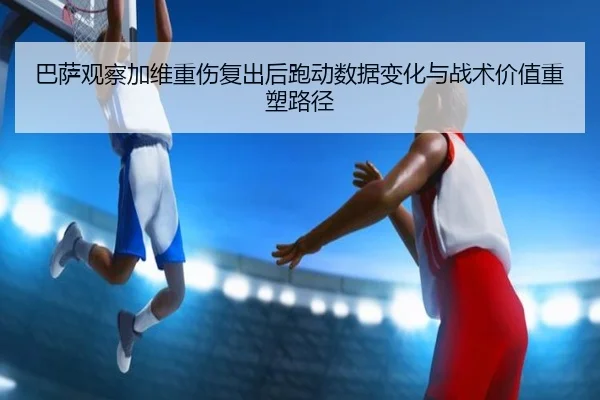 巴萨观察加维重伤复出后跑动数据变化与战术价值重塑路径