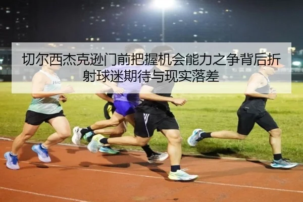切尔西杰克逊门前把握机会能力之争背后折射球迷期待与现实落差