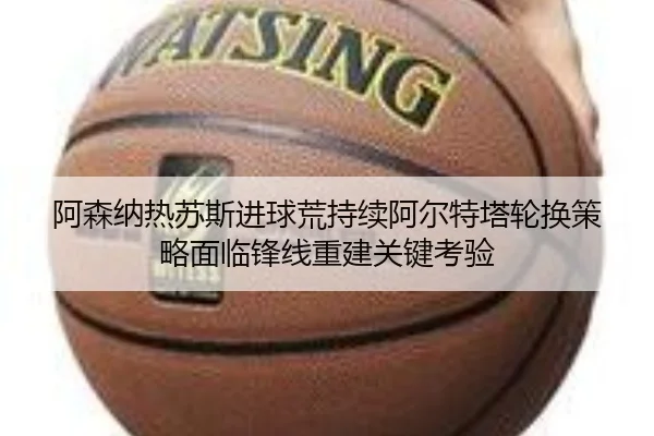 阿森纳热苏斯进球荒持续阿尔特塔轮换策略面临锋线重建关键考验