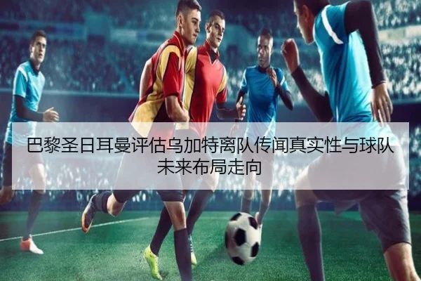 巴黎圣日耳曼评估乌加特离队传闻真实性与球队未来布局走向