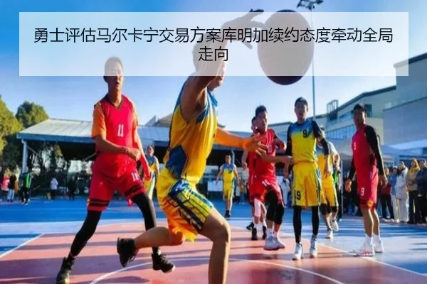 勇士评估马尔卡宁交易方案库明加续约态度牵动全局走向