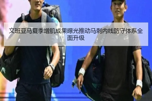 文班亚马夏季增肌成果曝光推动马刺内线防守体系全面升级