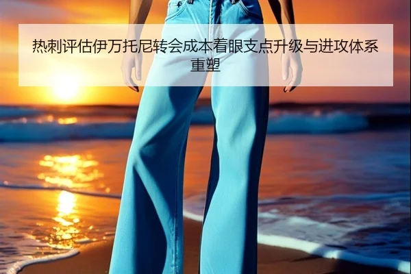热刺评估伊万托尼转会成本着眼支点升级与进攻体系重塑